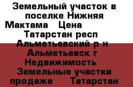 Земельный участок в поселке Нижняя Мактама › Цена ­ 350 000 - Татарстан респ., Альметьевский р-н, Альметьевск г. Недвижимость » Земельные участки продажа   . Татарстан респ.